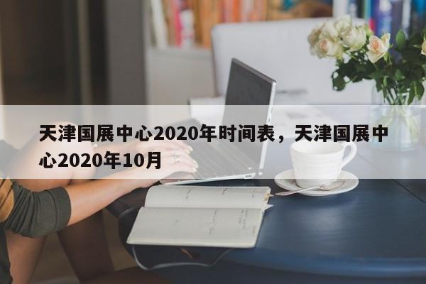 天津国展中心2020年时间表，天津国展中心2020年10月-第1张图片-易算准